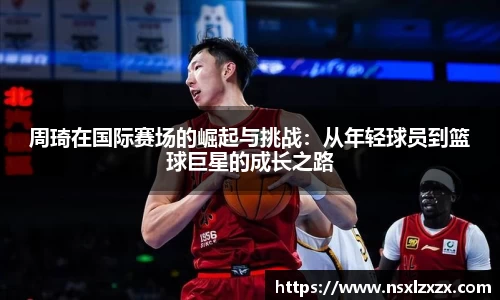 周琦在国际赛场的崛起与挑战：从年轻球员到篮球巨星的成长之路