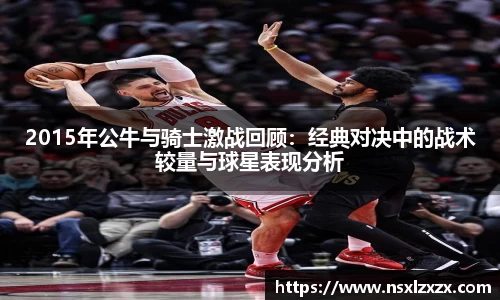 2015年公牛与骑士激战回顾：经典对决中的战术较量与球星表现分析